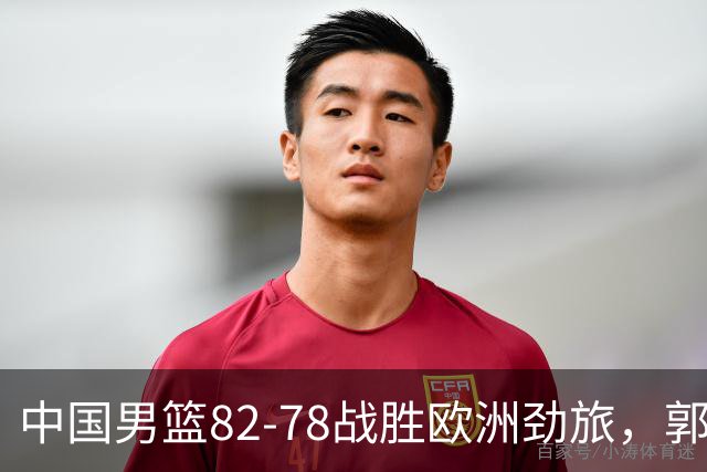 中国男篮82-78战胜欧洲劲旅，郭士强知人善用，球员评分出炉：徐昕9.9王俊杰10分