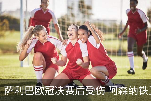 萨利巴欧冠决赛后受伤 阿森纳铁卫恐无缘法国队世界杯之旅